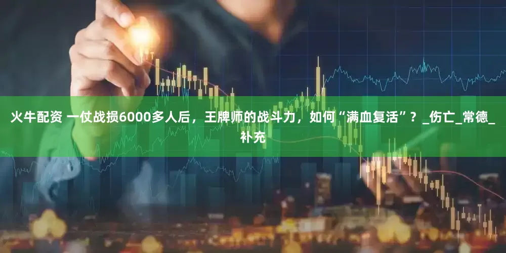 火牛配资 一仗战损6000多人后，王牌师的战斗力，如何“满血复活”？_伤亡_常德_补充