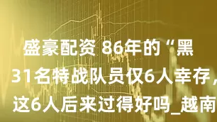 盛豪配资 86年的“黑豹行动”，31名特战队员仅6人幸存，这6人后来过得好吗_越南_我国_突击队