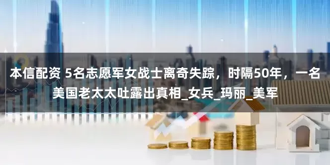 本信配资 5名志愿军女战士离奇失踪，时隔50年，一名美国老太太吐露出真相_女兵_玛丽_美军