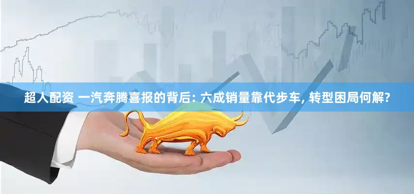 超人配资 一汽奔腾喜报的背后: 六成销量靠代步车, 转型困局何解?