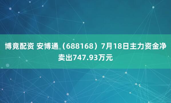 博竟配资 安博通（688168）7月18日主力资金净卖出747.93万元