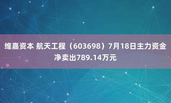 维嘉资本 航天工程（603698）7月18日主力资金净卖出789.14万元