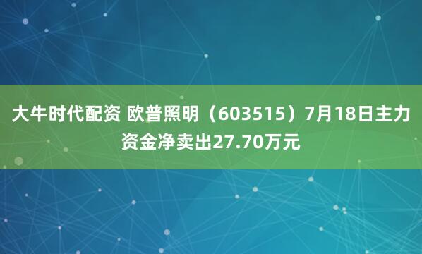 大牛时代配资 欧普照明（603515）7月18日主力资金净卖出27.70万元