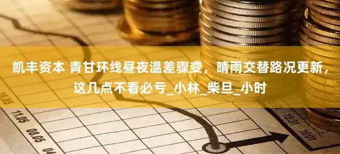 凯丰资本 青甘环线昼夜温差骤变，晴雨交替路况更新，这几点不看必亏_小林_柴旦_小时