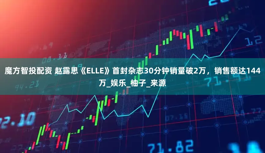 魔方智投配资 赵露思《ELLE》首封杂志30分钟销量破2万，销售额达144万_娱乐_柚子_来源