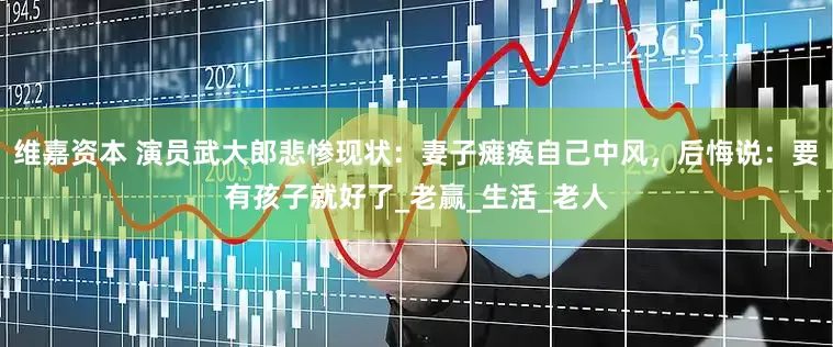 维嘉资本 演员武大郎悲惨现状：妻子瘫痪自己中风，后悔说：要有孩子就好了_老赢_生活_老人