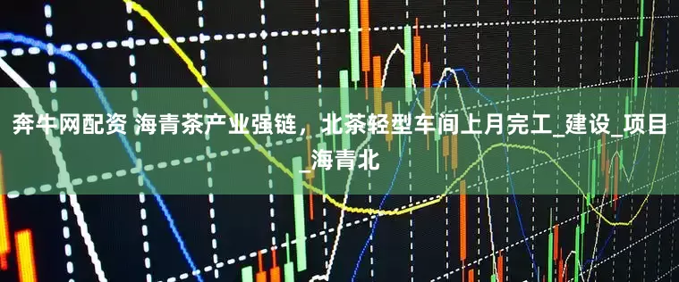 奔牛网配资 海青茶产业强链，北茶轻型车间上月完工_建设_项目_海青北