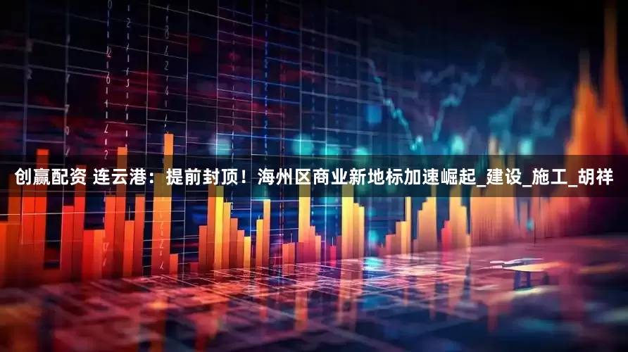 创赢配资 连云港：提前封顶！海州区商业新地标加速崛起_建设_施工_胡祥