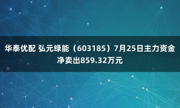 华泰优配 弘元绿能（603185）7月25日主力资金净卖出859.32万元