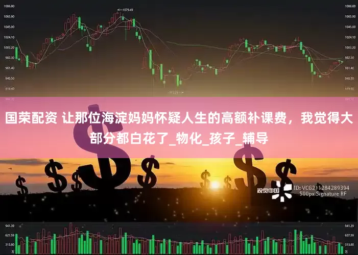 国荣配资 让那位海淀妈妈怀疑人生的高额补课费，我觉得大部分都白花了_物化_孩子_辅导