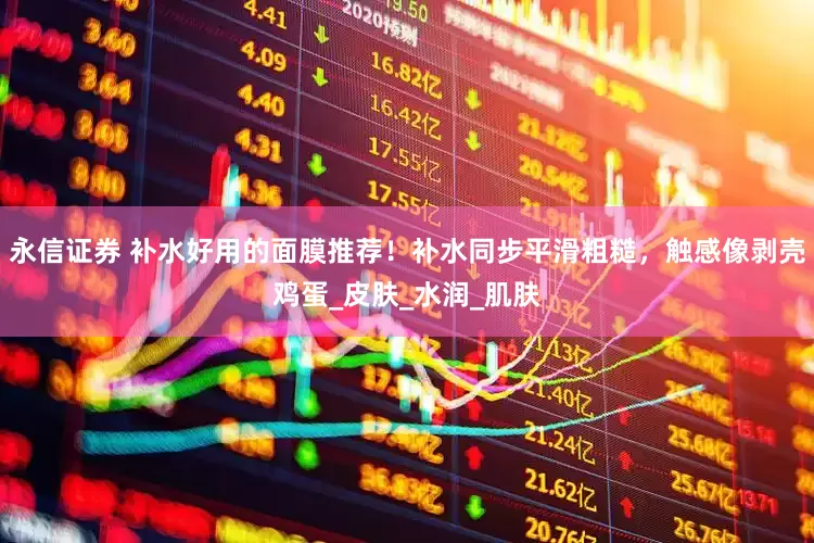 永信证券 补水好用的面膜推荐！补水同步平滑粗糙，触感像剥壳鸡蛋_皮肤_水润_肌肤