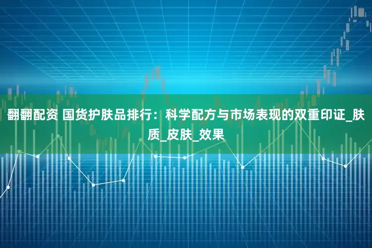 翻翻配资 国货护肤品排行：科学配方与市场表现的双重印证_肤质_皮肤_效果