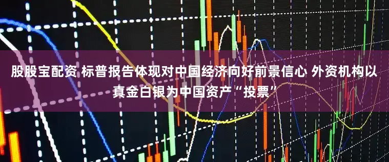 股股宝配资 标普报告体现对中国经济向好前景信心 外资机构以真金白银为中国资产“投票”