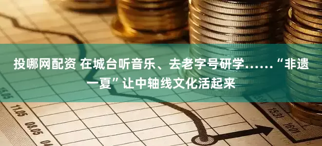 投哪网配资 在城台听音乐、去老字号研学……“非遗一夏”让中轴线文化活起来