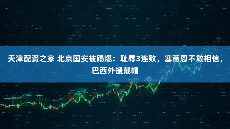 天津配资之家 北京国安被踢爆：耻辱3连败，塞蒂恩不敢相信，巴西外援戴帽
