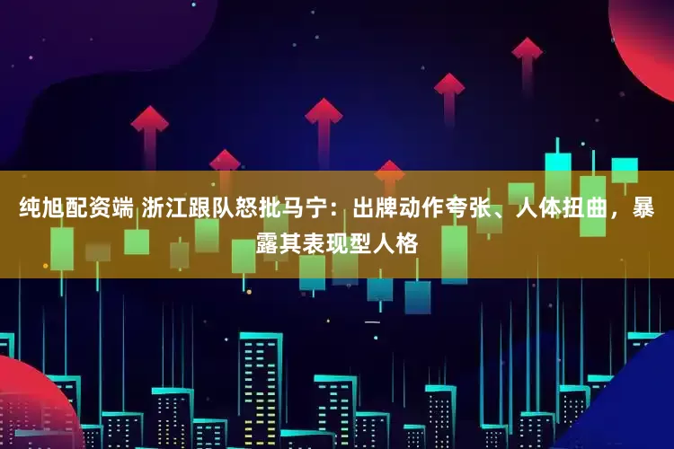 纯旭配资端 浙江跟队怒批马宁：出牌动作夸张、人体扭曲，暴露其表现型人格