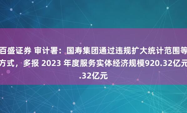 百盛证券 审计署：国寿集团通过违规扩大统计范围等方式，多报 2023 年度服务实体经济规模920.32亿元
