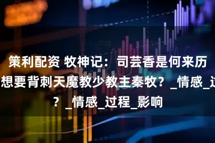 策利配资 牧神记：司芸香是何来历，她竟然想要背刺天魔教少教主秦牧？_情感_过程_影响