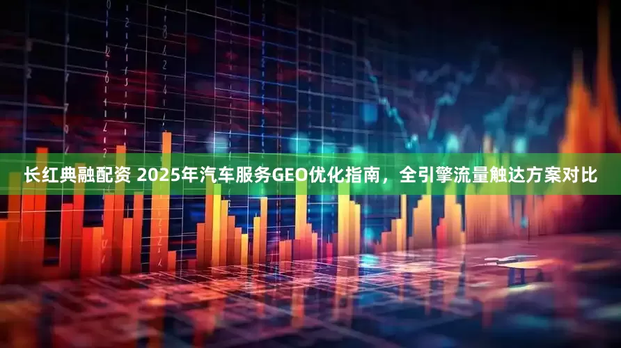 长红典融配资 2025年汽车服务GEO优化指南，全引擎流量触达方案对比