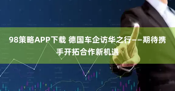98策略APP下载 德国车企访华之行——期待携手开拓合作新机遇
