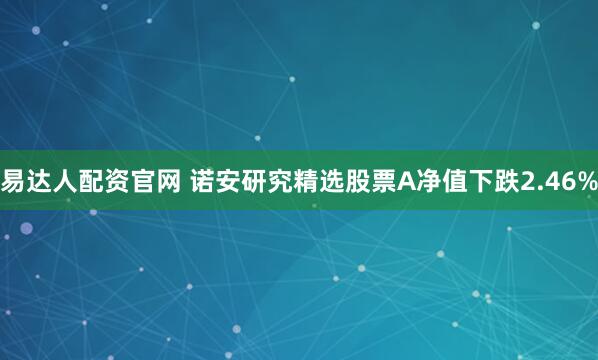 易达人配资官网 诺安研究精选股票A净值下跌2.46%