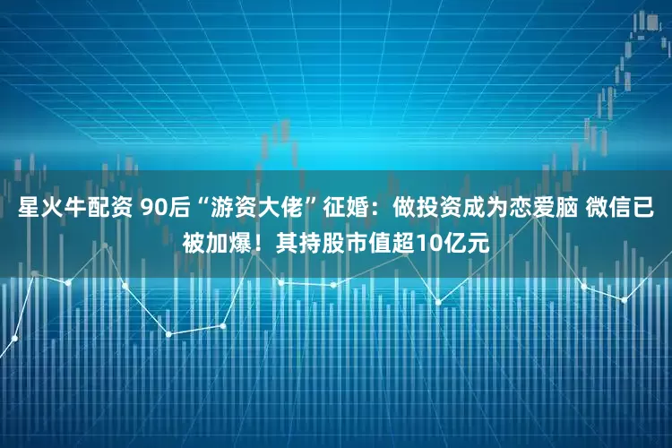 星火牛配资 90后“游资大佬”征婚：做投资成为恋爱脑 微信已被加爆！其持股市值超10亿元