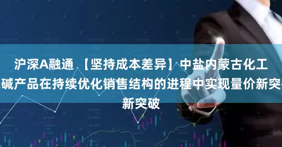 沪深A融通 【坚持成本差异】中盐内蒙古化工烧碱产品在持续优化销售结构的进程中实现量价新突破