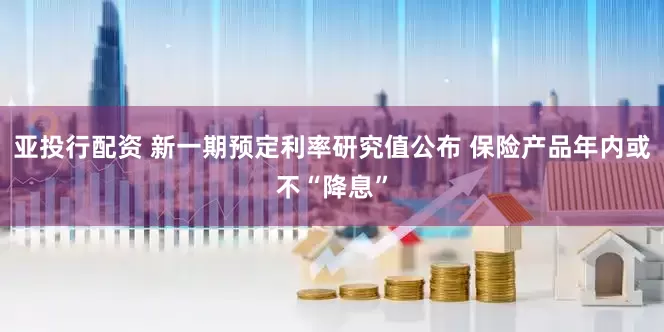 亚投行配资 新一期预定利率研究值公布 保险产品年内或不“降息”